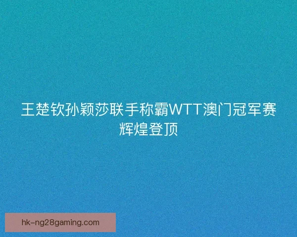 王楚钦孙颖莎联手称霸WTT澳门冠军赛辉煌登顶