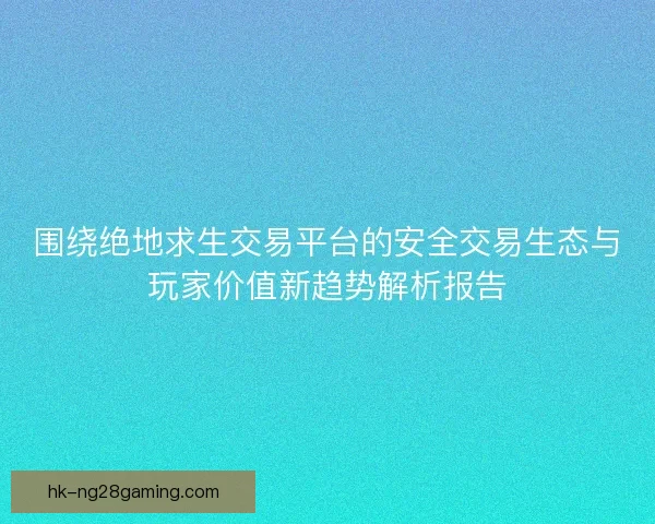 围绕绝地求生交易平台的安全交易生态与玩家价值新趋势解析报告