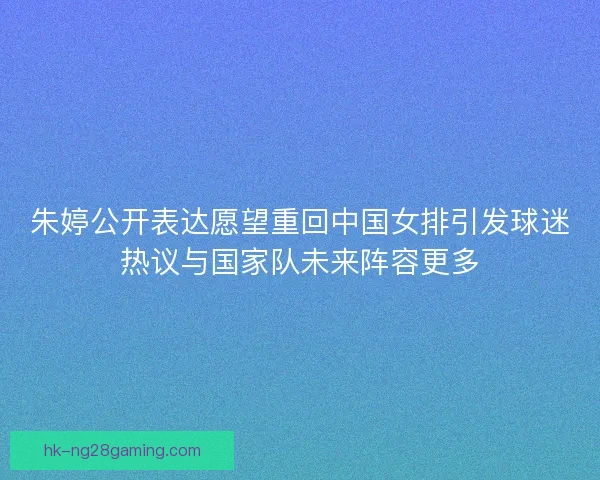 朱婷公开表达愿望重回中国女排引发球迷热议与国家队未来阵容更多