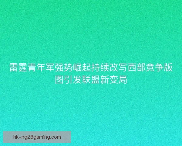 雷霆青年军强势崛起持续改写西部竞争版图引发联盟新变局