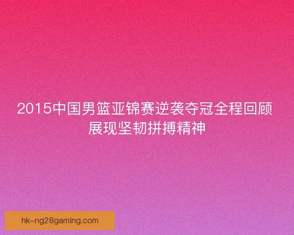 2015中国男篮亚锦赛逆袭夺冠全程回顾 展现坚韧拼搏精神