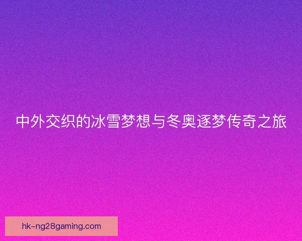中外交织的冰雪梦想与冬奥逐梦传奇之旅