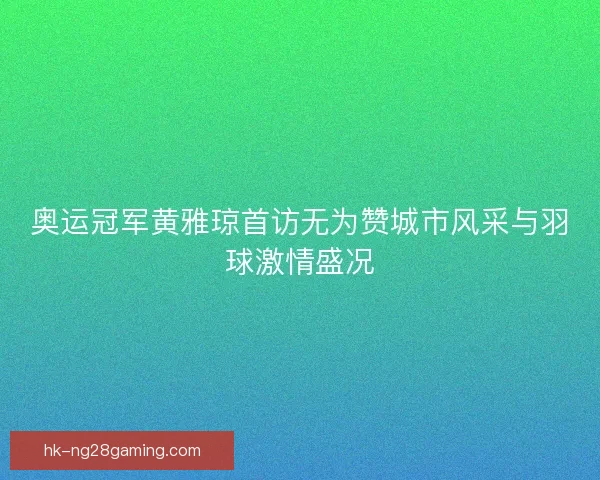 奥运冠军黄雅琼首访无为赞城市风采与羽球激情盛况